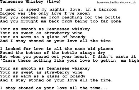 Tennessee whiskey lyrics - Lyrics. Used to spend my nights out in a barroom Liquor was the only love I've known But you rescued me from reachin' for the bottom And brought me back from being too far gone You're as smooth as Tennessee whiskey You're as sweet as strawberry wine You're as warm as a glass of brandy And honey, I stay stoned on your love all the time I've ... 